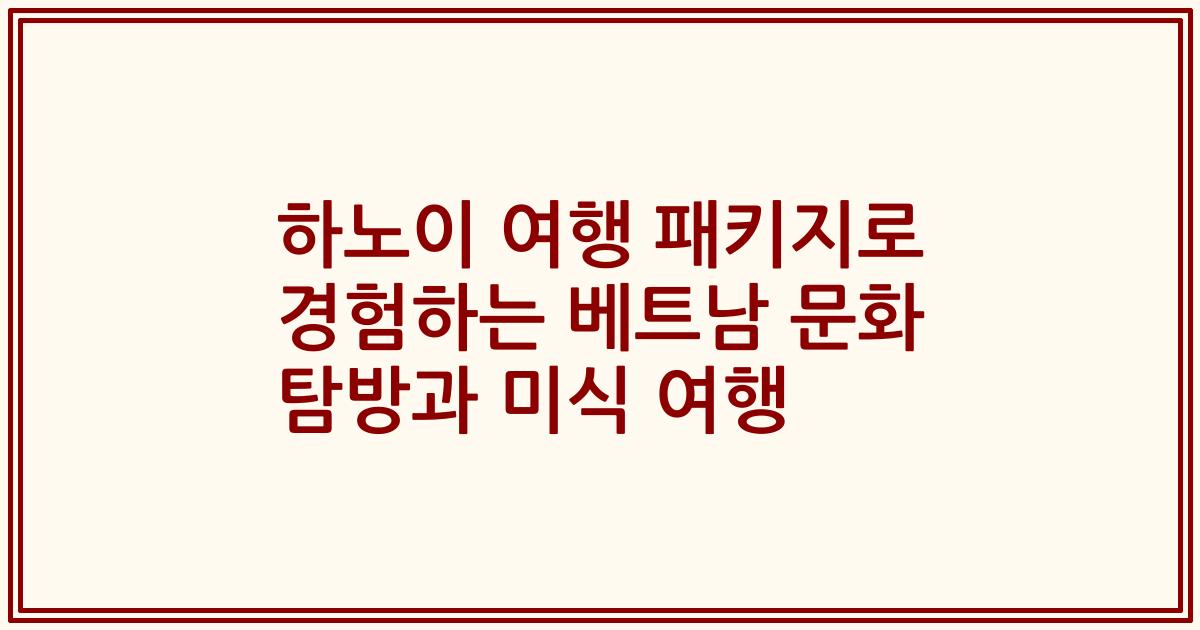하노이 여행 패키지로 경험하는 베트남 문화 탐방과 미식 여행