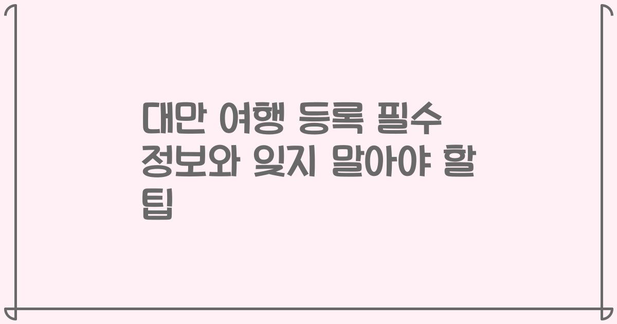 대만 여행 등록 필수 정보와 잊지 말아야 할 팁
