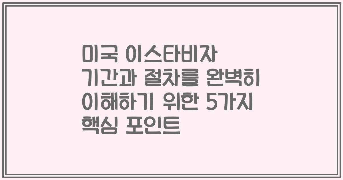 미국 이스타비자 기간과 절차를 완벽히 이해하기 위한 5가지 핵심 포인트